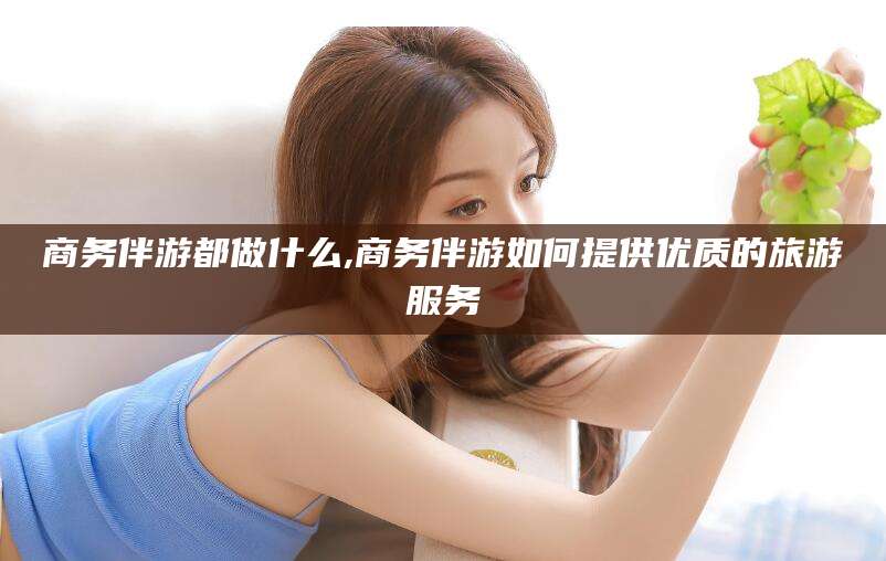 六安商务伴游都做什么,商务伴游如何提供优质的旅游服务