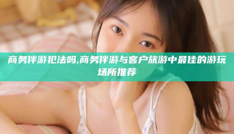 六安商务伴游犯法吗,商务伴游与客户旅游中最佳的游玩场所推荐