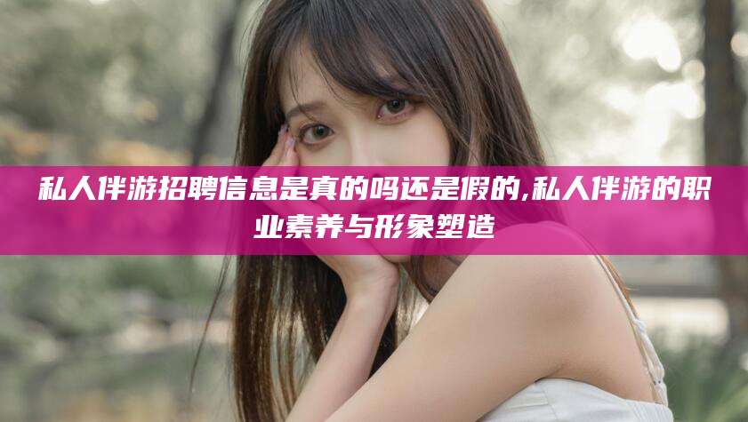 六安私人伴游招聘信息是真的吗还是假的,私人伴游的职业素养与形象塑造