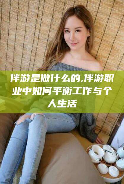 六安伴游是做什么的,伴游职业中如何平衡工作与个人生活