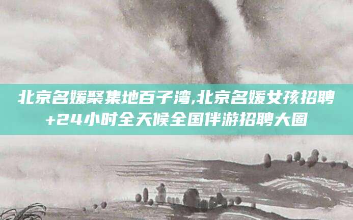 六安北京名媛聚集地百子湾,北京名媛女孩招聘+24小时全天候全国伴游招聘大圈