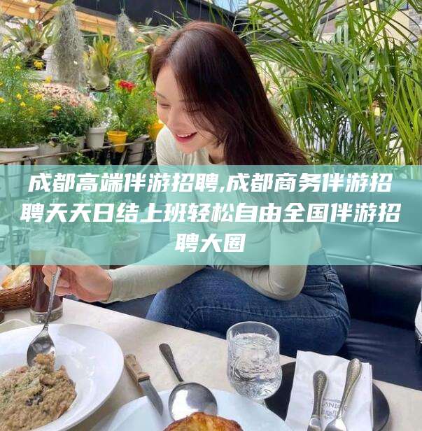 六安成都高端伴游招聘,成都商务伴游招聘天天日结上班轻松自由全国伴游招聘大圈