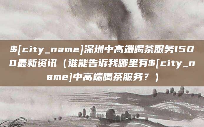 六安深圳中高端喝茶服务1500最新资讯（谁能告诉我哪里有六安中高端喝茶服务？）