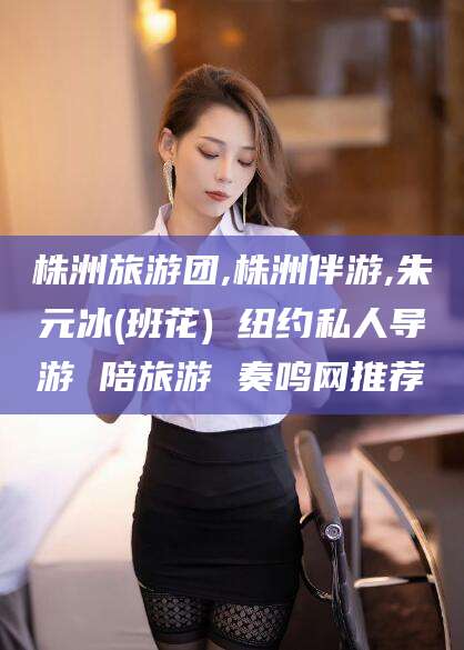 六安株洲旅游团,株洲伴游,朱元冰(班花) 纽约私人导游 陪旅游 奏鸣网推荐