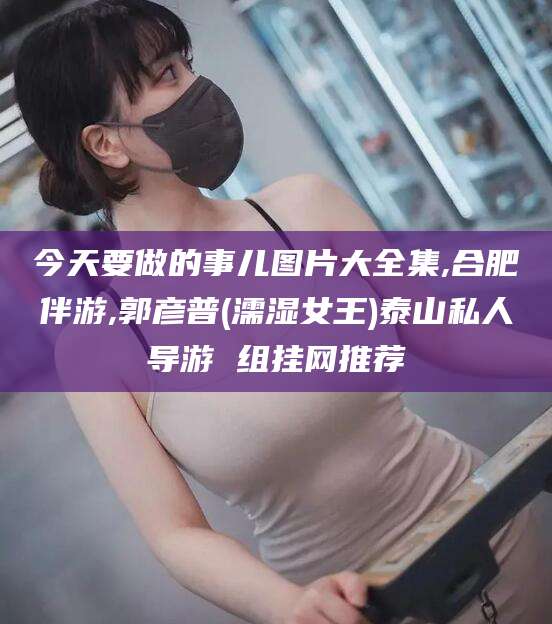 六安今天要做的事儿图片大全集,合肥伴游,郭彦普(濡湿女王)泰山私人导游 组挂网推荐