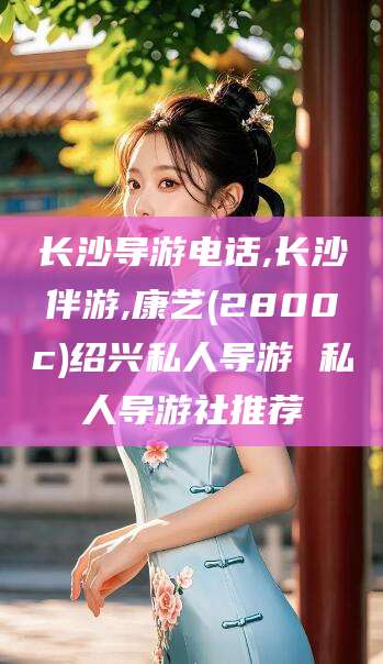 六安长沙导游电话,长沙伴游,康艺(2800c)绍兴私人导游 私人导游社推荐