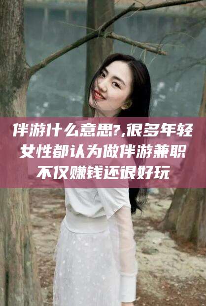 六安伴游什么意思?,很多年轻女性都认为做伴游兼职不仅赚钱还很好玩