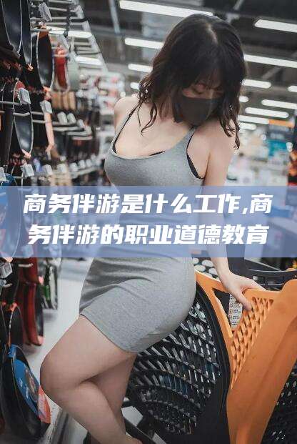 六安商务伴游是什么工作,商务伴游的职业道德教育