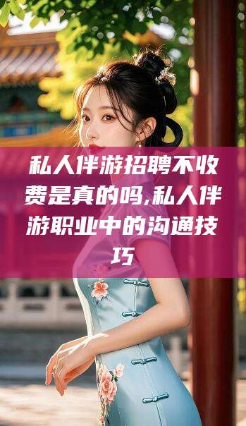 六安私人伴游招聘不收费是真的吗,私人伴游职业中的沟通技巧