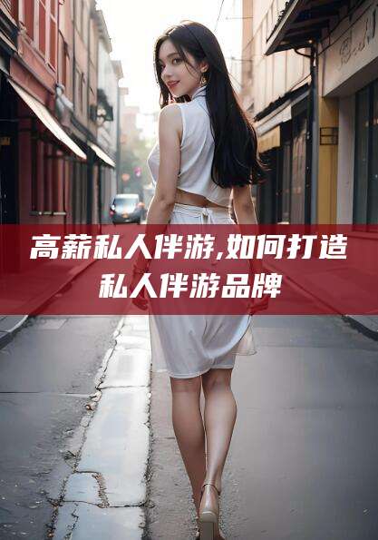 六安高薪私人伴游,如何打造私人伴游品牌