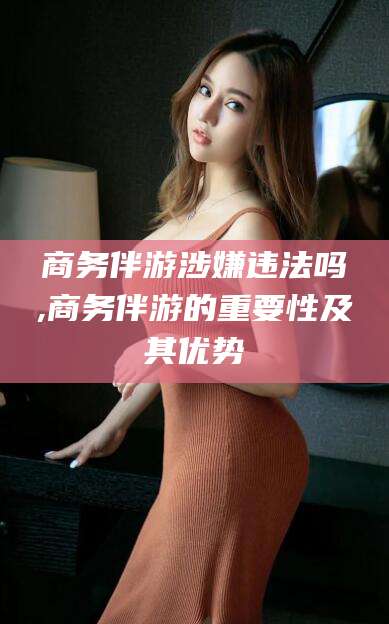 六安商务伴游涉嫌违法吗,商务伴游的重要性及其优势