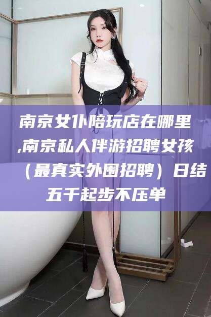 六安南京女仆陪玩店在哪里,南京私人伴游招聘女孩（最真实外围招聘）日结五千起步不压单