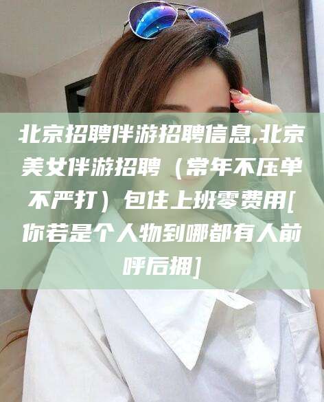 六安北京招聘伴游招聘信息,北京美女伴游招聘（常年不压单不严打）包住上班零费用[你若是个人物到哪都有人前呼后拥]