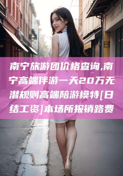 六安南宁旅游团价格查询,南宁高端伴游一天20万无潜规则高端陪游模特[日结工资]本场所报销路费