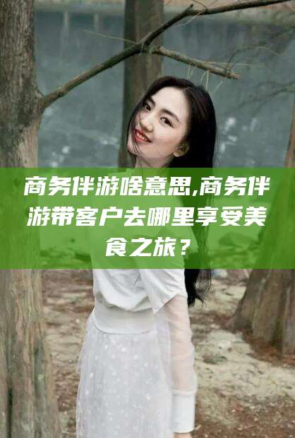 六安商务伴游啥意思,商务伴游带客户去哪里享受美食之旅？