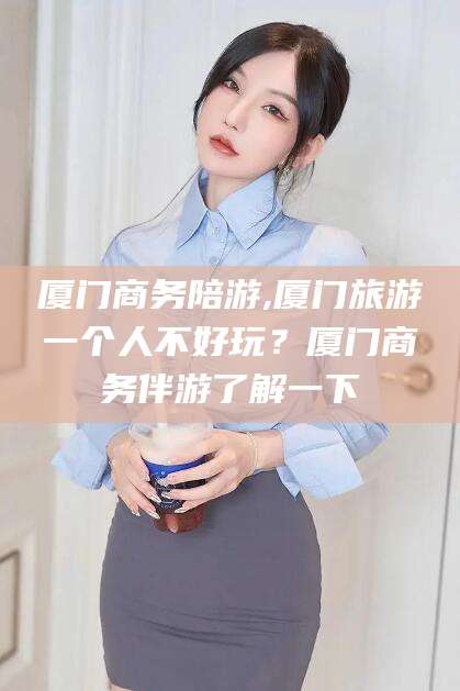 六安厦门商务陪游,厦门旅游一个人不好玩？厦门商务伴游了解一下