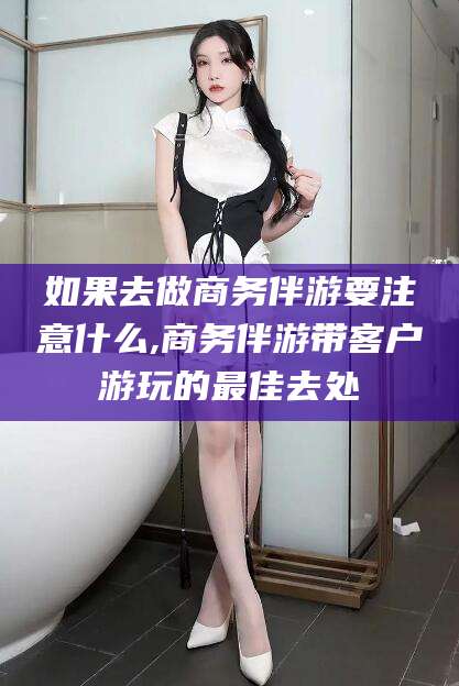 六安如果去做商务伴游要注意什么,商务伴游带客户游玩的最佳去处