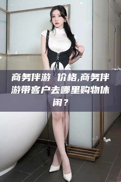 六安商务伴游 价格,商务伴游带客户去哪里购物休闲？