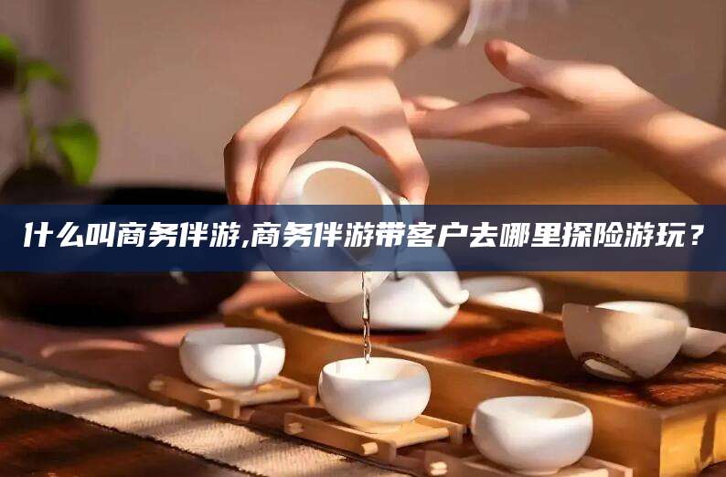 六安什么叫商务伴游,商务伴游带客户去哪里探险游玩？