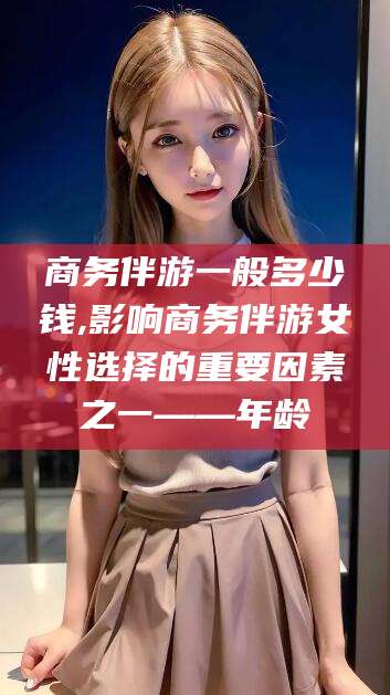 六安商务伴游一般多少钱,影响商务伴游女性选择的重要因素之一——年龄