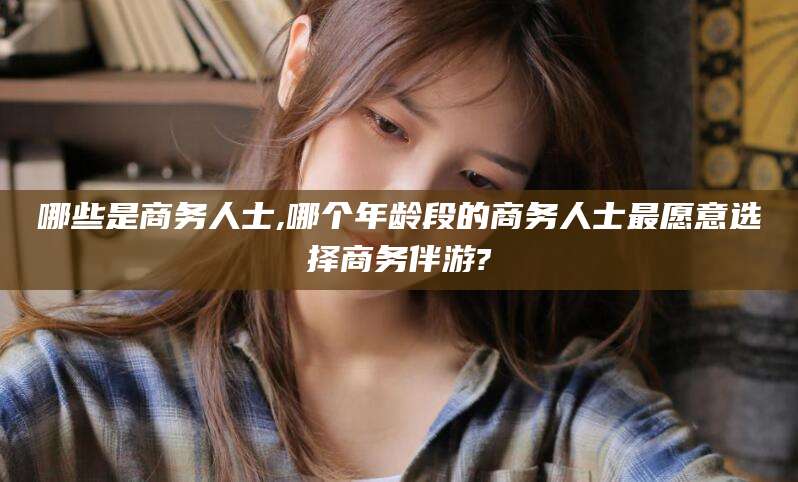 六安哪些是商务人士,哪个年龄段的商务人士最愿意选择商务伴游?