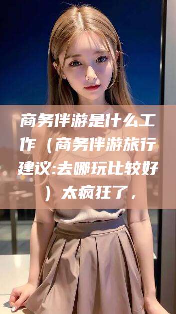 六安商务伴游是什么工作（商务伴游旅行建议:去哪玩比较好）太疯狂了，